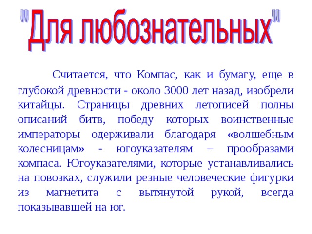                         Считается, что Компас, как и бумагу, еще в глубокой древности - около 3000 лет назад, изобрели китайцы. Страницы древних летописей полны описаний битв, победу которых воинственные императоры одерживали благодаря «волшебным колесницам» - югоуказателям – прообразами компаса. Югоуказателями, которые устанавливались на повозках, служили резные человеческие фигурки из магнетита с вытянутой рукой, всегда показывавшей на юг. 