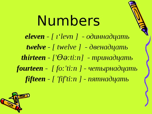 Numbers eleven - [ ı‘levn ]  - одиннадцать twelve - [ twelve ]  - двенадцать thirteen - ['Ѳә:ti:n]  - тринадцать fourteen -  [ fο:'ti:n ] - четырнадцать fifteen - [ 'fіf'ti:n ] - пятнадцать 