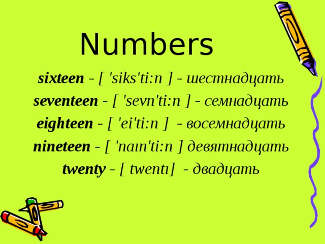 Numbers sixteen - [ 'siks'ti:n ] - шестнадцать seventeen - [ 'sevn'ti:n ] - семнадцать eighteen - [ 'ei'ti:n ]  - восемнадцать nineteen - [ 'naın'ti:n ] девятнадцать twenty - [ twentı]  - двадцать 