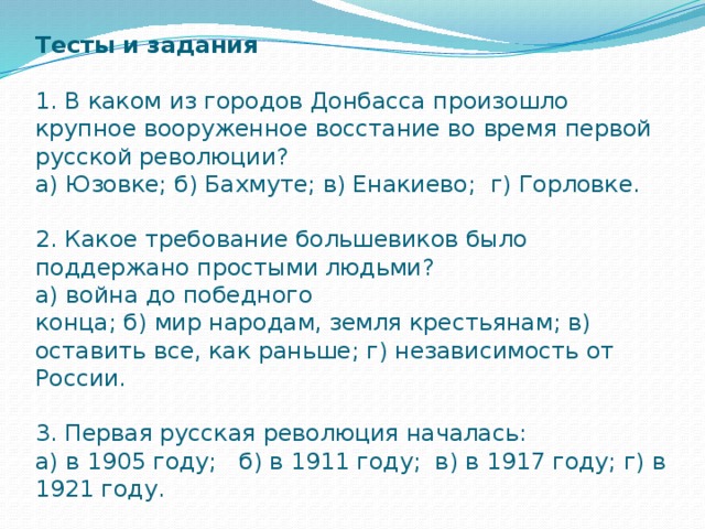 Тесты и задания    1. В каком из городов Донбасса произошло крупное вооруженное восстание во время первой  русской революции?  а) Юзовке; б) Бахмуте; в) Енакиево; г) Горловке.   2. Какое требование большевиков было поддержано простыми людьми?  а) война до победного  конца; б) мир народам, земля крестьянам; в) оставить все, как раньше; г) независимость от России.   3. Первая русская революция началась:  а) в 1905 году; б) в 1911 году; в) в 1917 году; г) в 1921 году.   