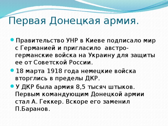 Первая Донецкая армия. Правительство УНР в Киеве подписало мир с Германией и пригласило австро-германские войска на Украину для защиты ее от Советской России. 18 марта 1918 года немецкие войска вторглись в пределы ДКР. У ДКР была армия 8,5 тысяч штыков. Первым командующим Донецкой армии стал А. Геккер. Вскоре его заменил П.Баранов. 