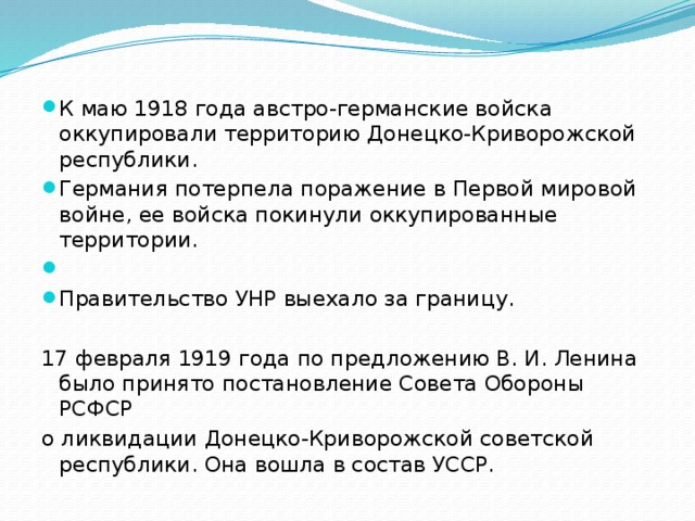К маю 1918 года австро-германские войска оккупировали территорию Донецко-Криворожской республики. Германия потерпела поражение в Первой мировой войне, ее войска покинули оккупированные территории. Правительство УНР выехало за границу. 17 февраля 1919 года по предложению В. И. Ленина было принято постановление Совета Обороны РСФСР о ликвидации Донецко-Криворожской советской республики. Она вошла в состав УССР. 