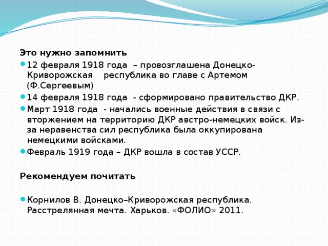 Это нужно запомнить 12 февраля 1918 года – провозглашена Донецко-Криворожская республика во главе с Артемом (Ф.Сергеевым) 14 февраля 1918 года - сформировано правительство ДКР. Март 1918 года - начались военные действия в связи с вторжением на территорию ДКР австро-немецких войск. Из-за неравенства сил республика была оккупирована немецкими войсками. Февраль 1919 года – ДКР вошла в состав УССР. Рекомендуем почитать Корнилов В. Донецко–Криворожская республика. Расстрелянная мечта. Харьков. «ФОЛИО» 2011. 