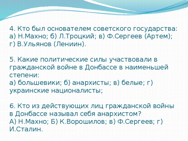 4. Кто был основателем советского государства:  а) Н.Махно; б) Л.Троцкий; в) Ф.Сергеев (Артем); г) В.Ульянов (Лениин).   5. Какие политические силы участвовали в гражданской войне в Донбассе в наименьшей  степени:  а) большевики; б) анархисты; в) белые; г) украинские националисты;   6. Кто из действующих лиц гражданской войны в Донбассе называл себя анархистом?  А) Н.Махно; Б) К.Ворошилов; в) Ф.Сергеев; г) И.Сталин. 