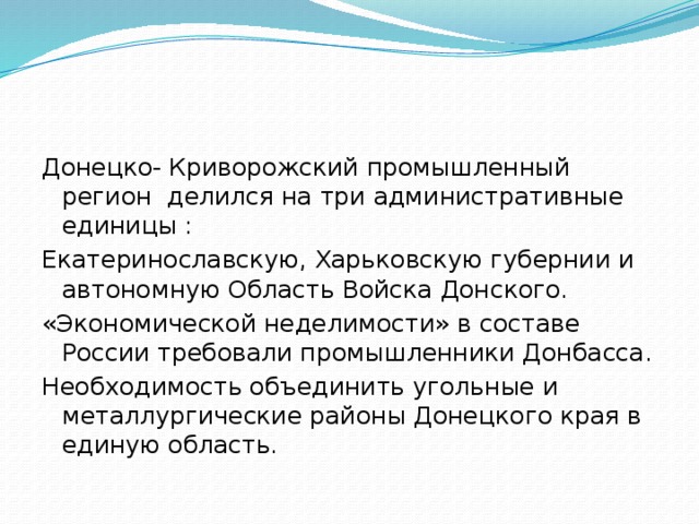Донецко- Криворожский промышленный регион делился на три административные единицы : Екатеринославскую, Харьковскую губернии и автономную Область Войска Донского. «Экономической неделимости» в составе России требовали промышленники Донбасса. Необходимость объединить угольные и металлургические районы Донецкого края в единую область. 