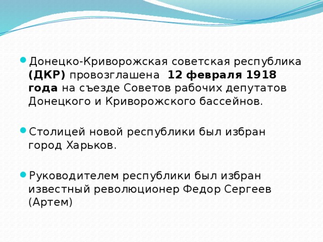 Донецко-Криворожская советская республика (ДКР) провозглашена 12 февраля 1918 года на съезде Советов рабочих депутатов Донецкого и Криворожского бассейнов. Столицей новой республики был избран город Харьков. Руководителем республики был избран известный революционер Федор Сергеев (Артем) 