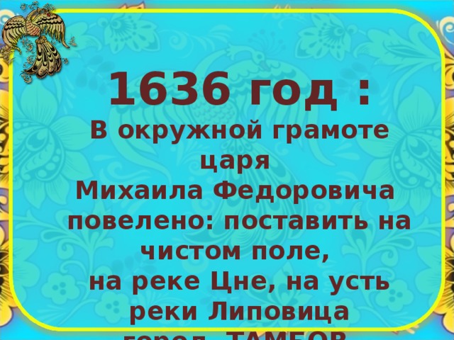 1636 год : В окружной грамоте царя Михаила Федоровича повелено: поставить на чистом поле, на реке Цне, на усть реки Липовица город ТАМБОВ 