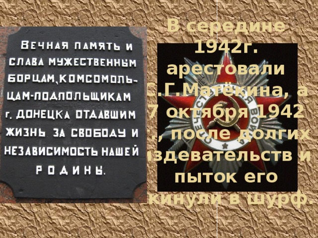 В середине 1942г. арестовали С.Г.Матёкина, а 7 октября 1942 г., после долгих издевательств и пыток его скинули в шурф. 