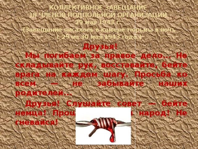 КОЛЛЕКТИВНОЕ ЗАВЕЩАНИЕ  18 ЧЛЕНОВ ПОДПОЛЬНОЙ ОРГАНИЗАЦИИ  29 мая 1943 г.  (Завещание писалось в камере тюрьмы в ночь  с 29 на 30 мая 1943 года.)    Друзья! Мы погибаем за правое дело... Не складывайте рук, восставайте, бейте врага на каждом шагу. Просьба ко всем — не забывайте наших родителей... Друзья! Слушайте совет — бейте немца! Прощай, русский народ! Не гневайся! 