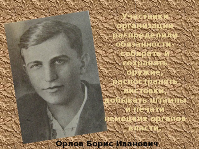 Участники организации распределили обязанности- собирать и сохранять оружие, распостранять листовки, добывать штампы и печати немецких органов власти. Орлов Борис Иванович 