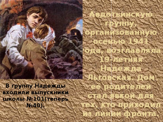 Авдотьинскую группу, организованную осенью 1941 года, возглавляла 19-летняя Надежда Льговская. Дом её родителей стал явкой для тех, кто приходил из линии фронта. В группу Надежды входили выпускники школы №101(теперь №40). 