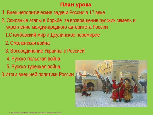 План урока 1. Внешнеполитические задачи России в 17 веке 2. Основные этапы в борьбе за возвращение русских земель и укрепление международного авторитета России  1.Столбовский мир и Деулинское перемирие  2. Смоленская война  3. Воссоединение Украины с Россией  4. Русско-польская война  5. Русско-турецкая война. 3.Итоги внешней политики России  С.Н.Корпак учитель истории и общесвознания г.Омск 
