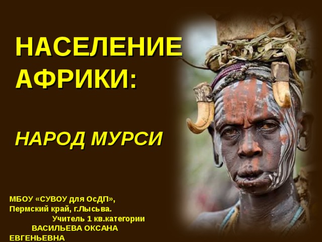 НАСЕЛЕНИЕ АФРИКИ:  НАРОД МУРСИ МБОУ «СУВОУ для ОсДП», Пермский край, г.Лысьва. Учитель 1 кв.категории ВАСИЛЬЕВА ОКСАНА ЕВГЕНЬЕВНА 
