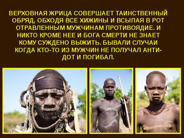 ВЕРХОВНАЯ ЖРИЦА СОВЕРШАЕТ ТАИНСТВЕННЫЙ ОБРЯД, ОБХОДЯ ВСЕ ХИЖИНЫ И ВСЫПАЯ В РОТ ОТРАВЛЕННЫМ МУЖЧИНАМ ПРОТИВОЯДИЕ. И НИКТО КРОМЕ НЕЕ И БОГА СМЕРТИ НЕ ЗНАЕТ КОМУ СУЖДЕНО ВЫЖИТЬ. БЫВАЛИ СЛУЧАИ КОГДА КТО-ТО ИЗ МУЖЧИН НЕ ПОЛУЧАЛ АНТИ-ДОТ И ПОГИБАЛ. 