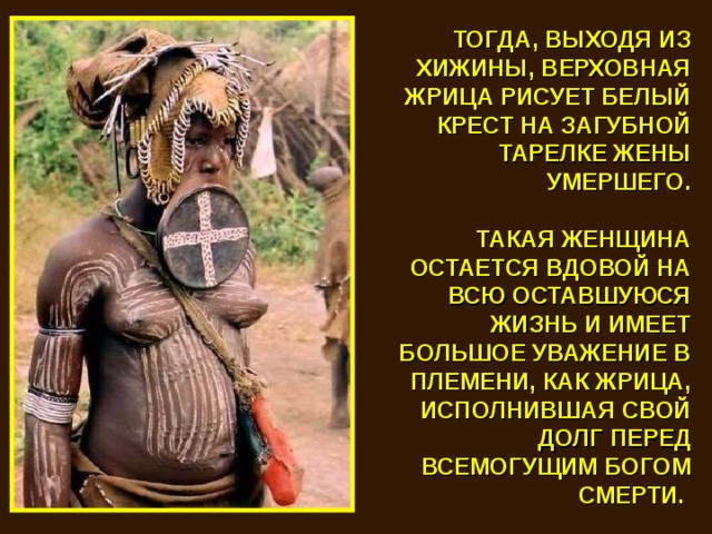 ТОГДА, ВЫХОДЯ ИЗ ХИЖИНЫ, ВЕРХОВНАЯ ЖРИЦА РИСУЕТ БЕЛЫЙ КРЕСТ НА ЗАГУБНОЙ ТАРЕЛКЕ ЖЕНЫ УМЕРШЕГО.  ТАКАЯ ЖЕНЩИНА ОСТАЕТСЯ ВДОВОЙ НА ВСЮ ОСТАВШУЮСЯ ЖИЗНЬ И ИМЕЕТ БОЛЬШОЕ УВАЖЕНИЕ В ПЛЕМЕНИ, КАК ЖРИЦА, ИСПОЛНИВШАЯ СВОЙ ДОЛГ ПЕРЕД ВСЕМОГУЩИМ БОГОМ СМЕРТИ. 