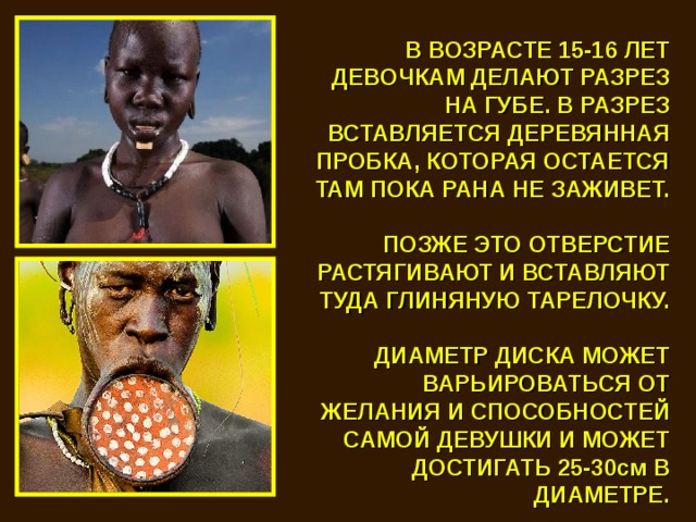 В ВОЗРАСТЕ 15-16 ЛЕТ ДЕВОЧКАМ ДЕЛАЮТ РАЗРЕЗ НА ГУБЕ. В РАЗРЕЗ ВСТАВЛЯЕТСЯ ДЕРЕВЯННАЯ ПРОБКА, КОТОРАЯ ОСТАЕТСЯ ТАМ ПОКА РАНА НЕ ЗАЖИВЕТ.   ПОЗЖЕ ЭТО ОТВЕРСТИЕ РАСТЯГИВАЮТ И ВСТАВЛЯЮТ ТУДА ГЛИНЯНУЮ ТАРЕЛОЧКУ.  ДИАМЕТР ДИСКА МОЖЕТ ВАРЬИРОВАТЬСЯ ОТ ЖЕЛАНИЯ И СПОСОБНОСТЕЙ САМОЙ ДЕВУШКИ И МОЖЕТ ДОСТИГАТЬ 25-30см В ДИАМЕТРЕ. 