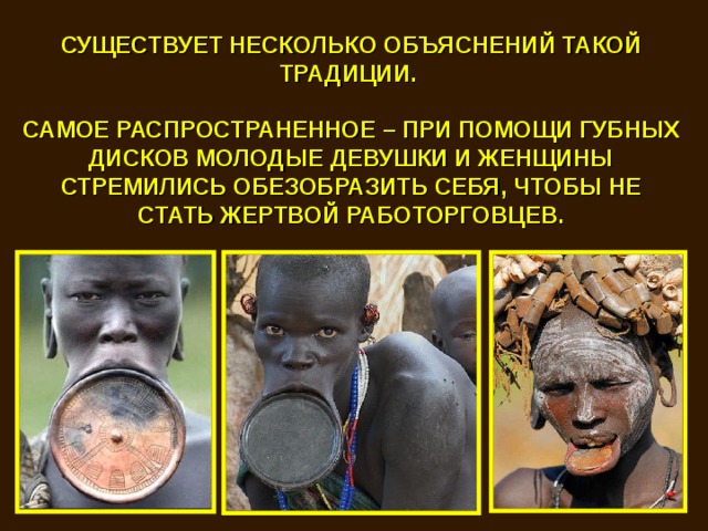 СУЩЕСТВУЕТ НЕСКОЛЬКО ОБЪЯСНЕНИЙ ТАКОЙ ТРАДИЦИИ.  САМОЕ РАСПРОСТРАНЕННОЕ – ПРИ ПОМОЩИ ГУБНЫХ ДИСКОВ МОЛОДЫЕ ДЕВУШКИ И ЖЕНЩИНЫ СТРЕМИЛИСЬ ОБЕЗОБРАЗИТЬ СЕБЯ, ЧТОБЫ НЕ СТАТЬ ЖЕРТВОЙ РАБОТОРГОВЦЕВ. 