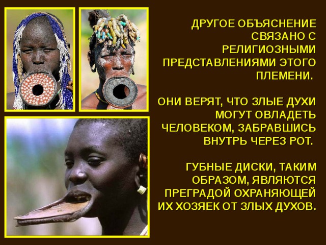 ДРУГОЕ ОБЪЯСНЕНИЕ СВЯЗАНО С РЕЛИГИОЗНЫМИ ПРЕДСТАВЛЕНИЯМИ ЭТОГО ПЛЕМЕНИ.  ОНИ ВЕРЯТ, ЧТО ЗЛЫЕ ДУХИ МОГУТ ОВЛАДЕТЬ ЧЕЛОВЕКОМ, ЗАБРАВШИСЬ ВНУТРЬ ЧЕРЕЗ РОТ.  ГУБНЫЕ ДИСКИ, ТАКИМ ОБРАЗОМ, ЯВЛЯЮТСЯ ПРЕГРАДОЙ ОХРАНЯЮЩЕЙ ИХ ХОЗЯЕК ОТ ЗЛЫХ ДУХОВ. 