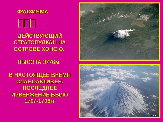 ФУДЗИЯМА 富士山 ДЕЙСТВУЮЩИЙ СТРАТОВУЛКАН НА ОСТРОВЕ ХОНСЮ.  ВЫСОТА 3776м.  В НАСТОЯЩЕЕ ВРЕМЯ СЛАБОАКТИВЕН. ПОСЛЕДНЕЕ ИЗВЕРЖЕНИЕ БЫЛО 1707-1708гг 