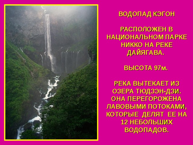 ВОДОПАД КЭГОН  РАСПОЛОЖЕН В НАЦИОНАЛЬНОМ ПАРКЕ НИККО НА РЕКЕ ДАЙЯГАВА.  ВЫСОТА 97м.  РЕКА ВЫТЕКАЕТ ИЗ ОЗЕРА ТЮДЗЭН-ДЗИ. ОНА ПЕРЕГОРОЖЕНА ЛАВОВЫМИ ПОТОКАМИ, КОТОРЫЕ ДЕЛЯТ ЕЕ НА 12 НЕБОЛЬШИХ ВОДОПАДОВ. 