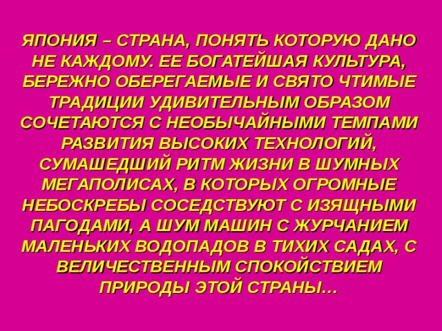 ЯПОНИЯ – СТРАНА, ПОНЯТЬ КОТОРУЮ ДАНО НЕ КАЖДОМУ. ЕЕ БОГАТЕЙШАЯ КУЛЬТУРА, БЕРЕЖНО ОБЕРЕГАЕМЫЕ И СВЯТО ЧТИМЫЕ ТРАДИЦИИ УДИВИТЕЛЬНЫМ ОБРАЗОМ СОЧЕТАЮТСЯ С НЕОБЫЧАЙНЫМИ ТЕМПАМИ РАЗВИТИЯ ВЫСОКИХ ТЕХНОЛОГИЙ, СУМАШЕДШИЙ РИТМ ЖИЗНИ В ШУМНЫХ МЕГАПОЛИСАХ, В КОТОРЫХ ОГРОМНЫЕ НЕБОСКРЕБЫ СОСЕДСТВУЮТ С ИЗЯЩНЫМИ ПАГОДАМИ, А ШУМ МАШИН С ЖУРЧАНИЕМ МАЛЕНЬКИХ ВОДОПАДОВ В ТИХИХ САДАХ, С ВЕЛИЧЕСТВЕННЫМ СПОКОЙСТВИЕМ ПРИРОДЫ ЭТОЙ СТРАНЫ… 