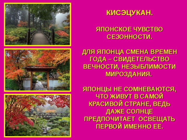 КИСЭЦУКАН.  ЯПОНСКОЕ ЧУВСТВО СЕЗОННОСТИ.  ДЛЯ ЯПОНЦА СМЕНА ВРЕМЕН ГОДА – СВИДЕТЕЛЬСТВО ВЕЧНОСТИ, НЕЗЫБЛИМОСТИ МИРОЗДАНИЯ.  ЯПОНЦЫ НЕ СОМНЕВАЮТСЯ, ЧТО ЖИВУТ В САМОЙ КРАСИВОЙ СТРАНЕ, ВЕДЬ ДАЖЕ СОЛНЦЕ ПРЕДПОЧИТАЕТ ОСВЕЩАТЬ ПЕРВОЙ ИМЕННО ЕЕ. 