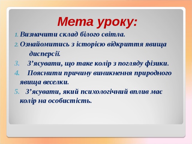 Мета уроку: Визначити склад білого світла. Ознайомитись з історією відкриття явища  дисперсії. 3 . З’ясувати, що таке колір з погляду фізики. 4 . Пояснити причину виникнення природного явища веселки. 5. З’ясувати, який психологічний вплив має колір на особистість. 