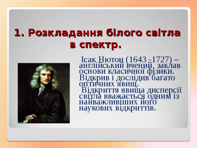 1. Розкладання білого світла в спектр.   Ісак Нютон (1643 -1727) – англійський вчений, заклав основи класичної фізики. Відкрив і дослідив багато оптичних явищ.  Відкриття явища дисперсії світла вважається одним із найважливіших його наукових відкриттів. 