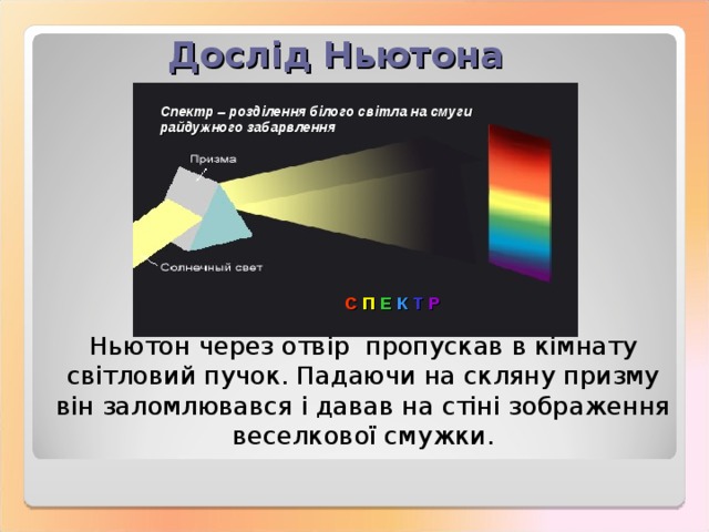 Дослід Ньютона Спектр – розділення білого світла на смуги райдужного забарвлення С П Е К Т Р Ньютон через отвір пропускав в кімнату світловий пучок. Падаючи на скляну призму він заломлювався і давав на стіні зображення веселкової смужки. 