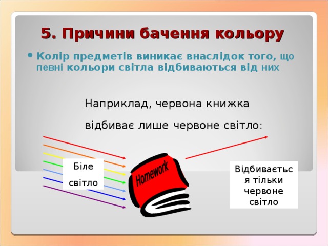 5. Причини бачення  к o льору Колір  предметів  виникає  внаслідок того, що певні кольори світла відбиваються від них Наприклад , червона  книжка  відбиває  лише  ч e рвоне св i тло : Біле св i тло Відбивається тільки  червоне  св i тло 