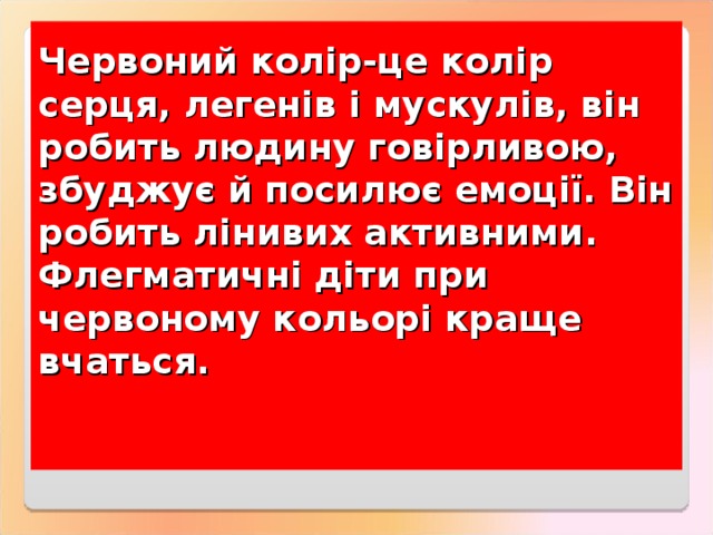 Червоний колір-це колір серця, легенів і мускулів, він робить людину говірливою, збуджує й посилює емоції. Він робить лінивих активними. Флегматичні діти при червоному кольорі краще вчаться.    