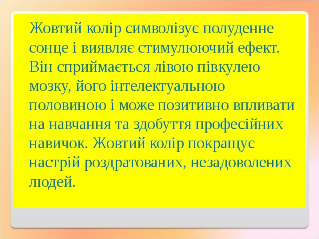 Жовтий колір символізує полуденне сонце і виявляє стимулюючий ефект. Він сприймається лівою півкулею мозку, його інтелектуальною половиною і може позитивно впливати на навчання та здобуття професійних навичок. Жовтий колір покращує настрій роздратованих, незадоволених людей. 