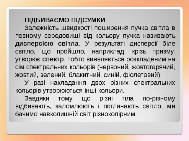 ПІДБИВАЄМО ПІДСУМКИ Залежність швидкості поширення пучка світла в певному середовищі від кольору пучка називають дисперсією світла . У результаті дисперсії біле світло, що пройшло, наприклад, крізь призму, утворює спектр , тобто виявляється розкладеним на сім спектральних кольорів (червоний, жовтогарячий, жовтий, зелений, блакитний, синій, фіолетовий). У разі накладання двох різних спектральних кольорів утворюються інші кольори. Завдяки тому що різні тіла по-різному відбивають, заломлюють і поглинають світло, ми бачимо навколишній світ різноколірним . 