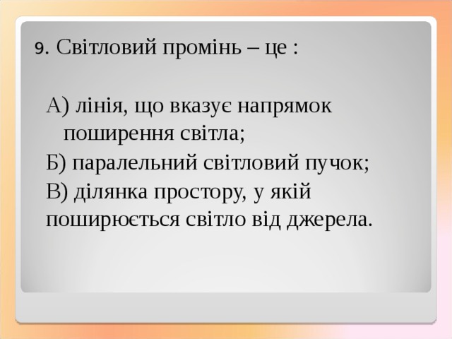 9 . Світловий промінь – це :  А) лінія, що вказує напрямок поширення світла;  Б) паралельний світловий пучок;  В) ділянка простору, у якій поширюється світло від джерела. 