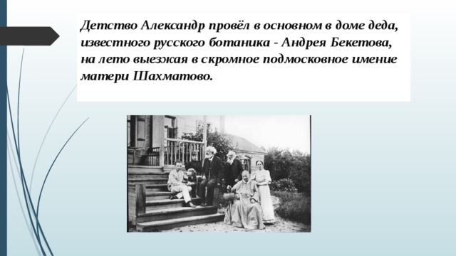 Детство Александр провёл в основном в доме деда, известного русского ботаника - Андрея Бекетова, на лето выезжая в скромное подмосковное имение матери Шахматово.    