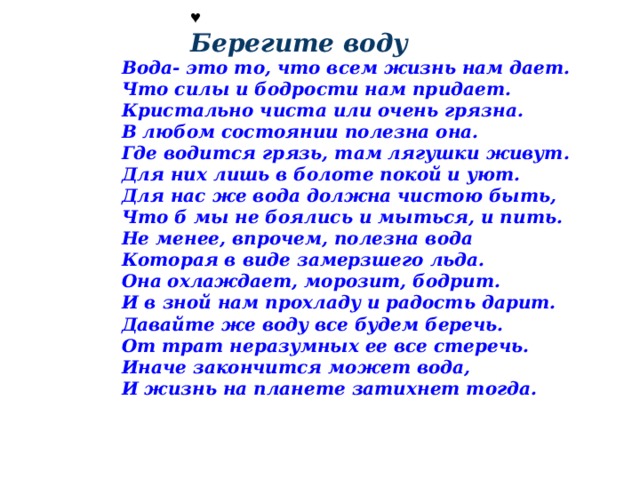 ♥  Берегите воду Вода- это то, что всем жизнь нам дает.  Что силы и бодрости нам придает.  Кристально чиста или очень грязна.  В любом состоянии полезна она. Где водится грязь, там лягушки живут.   Для них лишь в болоте покой и уют.  Для нас же вода должна чистою быть,   Что б мы не боялись и мыться, и пить. Не менее, впрочем, полезна вода  Которая в виде замерзшего льда.  Она охлаждает, морозит, бодрит.  И в зной нам прохладу и радость дарит. Давайте же воду все будем беречь.  От трат неразумных ее все стеречь.  Иначе закончится может вода,  И жизнь на планете затихнет тогда. 