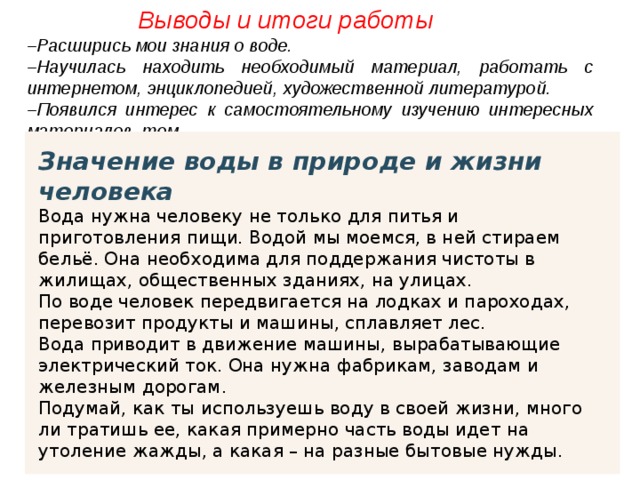  Выводы и итоги работы – Расширись мои знания о воде. – Научилась находить необходимый материал, работать с интернетом, энциклопедией, художественной литературой. – Появился интерес к самостоятельному изучению интересных материалов, тем. Значение воды в природе и жизни человека Вода нужна человеку не только для питья и приготовления пищи. Водой мы моемся, в ней стираем бельё. Она необходима для поддержания чистоты в жилищах, общественных зданиях, на улицах. По воде человек передвигается на лодках и пароходах, перевозит продукты и машины, сплавляет лес. Вода приводит в движение машины, вырабатывающие электрический ток. Она нужна фабрикам, заводам и железным дорогам. Подумай, как ты используешь воду в своей жизни, много ли тратишь ее, какая примерно часть воды идет на утоление жажды, а какая – на разные бытовые нужды. 