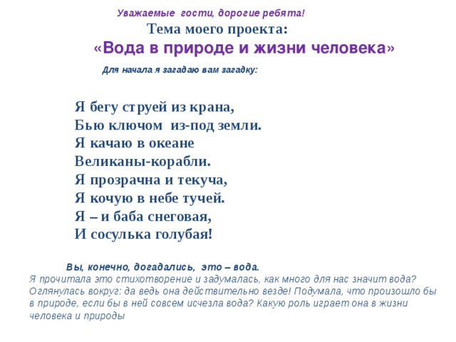  Уважаемые гости, дорогие ребята!  Тема моего проекта:  «Вода в природе и жизни человека»  Для начала я загадаю вам загадку:   Я бегу струей из крана,  Бью ключом из-под земли.  Я качаю в океане  Великаны-корабли.  Я прозрачна и текуча,  Я кочую в небе тучей.  Я – и баба снеговая,  И сосулька голубая!   Вы, конечно, догадались, это – вода. Я прочитала это стихотворение и задумалась, как много для нас значит вода? Оглянулась вокруг: да ведь она действительно везде! Подумала,  что произошло бы в природе, если бы в ней совсем исчезла вода? Какую роль играет она в жизни человека и природы  