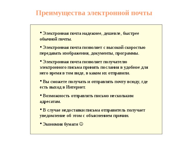 Преимущества электронной почты Электронная почта надежнее, дешевле, быстрее обычной почты. Электронная почта позволяет с высокой скоростью передавать изображения, документы, программы. Электронная почта позволяет получателю электронного письма принять послания в удобное для него время в том виде, в каком их отправили.</p><p> Вы сможете получать и отправлять почту всюду, где есть выход в Интернет. Возможность отправлять письмо нескольким адресатам. В случае недоставки письма отправитель получает уведомление об этом с объяснением причин. Экономия бумаги  