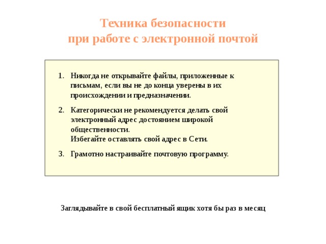 Техника безопасности при работе с электронной почтой Никогда не открывайте файлы, приложенные к письмам, если вы не до конца уверены в их происхождении и предназначении. Категорически не рекомендуется делать свой электронный адрес достоянием широкой общественности. Избегайте оставлять свой адрес в Сети. Грамотно настраивайте почтовую программу. Заглядывайте в свой бесплатный ящик хотя бы раз в месяц 