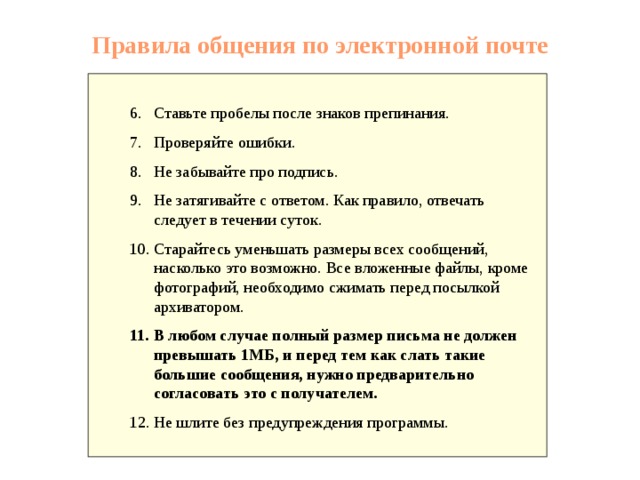 Правила общения по электронной почте Ставьте пробелы после знаков препинания. Проверяйте ошибки. Не забывайте про подпись. Не затягивайте с ответом. Как правило, отвечать следует в течении суток. Старайтесь уменьшать размеры всех сообщений, насколько это возможно.</p><p> Все вложенные файлы, кроме фотографий, необходимо сжимать перед посылкой архиватором. В любом случае полный размер письма не должен превышать 1МБ, и перед тем как слать такие большие сообщения, нужно предварительно согласовать это с получателем. Не шлите без предупреждения программы. 