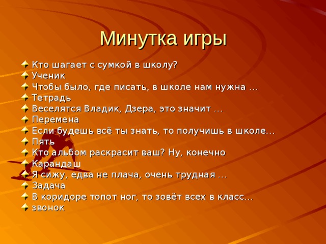 Минутка игры Кто шагает с сумкой в школу? Ученик Чтобы было, где писать, в школе нам нужна … Тетрадь Веселятся Владик, Дзера, это значит … Перемена Если будешь всё ты знать, то получишь в школе… Пять Кто альбом раскрасит ваш? Ну, конечно Карандаш Я сижу, едва не плача, очень трудная … Задача В коридоре топот ног, то зовёт всех в класс… звонок 
