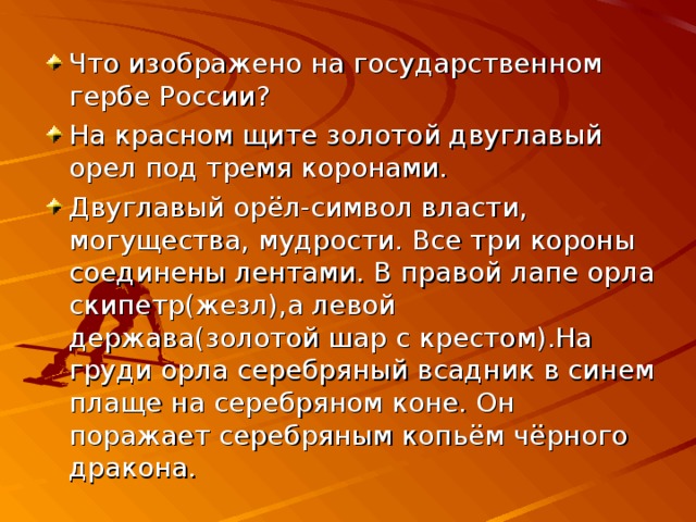 Что изображено на государственном гербе России? На красном щите золотой двуглавый орел под тремя коронами. Двуглавый орёл-символ власти, могущества, мудрости. Все три короны соединены лентами. В правой лапе орла скипетр(жезл),а левой держава(золотой шар с крестом).На груди орла серебряный всадник в синем плаще на серебряном коне. Он поражает серебряным копьём чёрного дракона. 