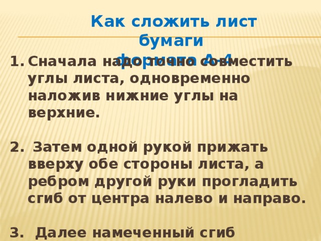 Как сложить лист бумаги формата А-4 Сначала надо точно совместить углы листа, одновременно наложив нижние углы на верхние.   Затем одной рукой прижать вверху обе стороны листа, а ребром другой руки прогладить сгиб от центра налево и направо.  3. Далее намеченный сгиб прогладить инструментом — гладилкой (стекой). 