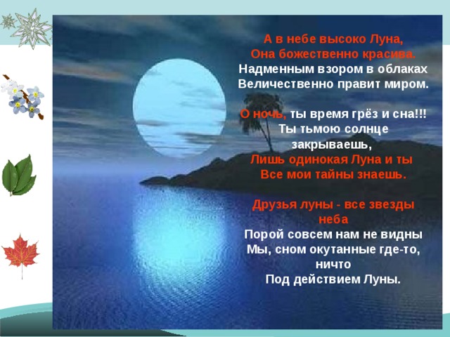 А в небе высоко Луна,  Она божественно красива.  Надменным взором в облаках  Величественно правит миром.  О ночь, ты время грёз и сна!!!  Ты тьмою солнце закрываешь,  Лишь одинокая Луна и ты  Все мои тайны знаешь.  Друзья луны - все звезды неба  Порой совсем нам не видны  Мы, сном окутанные где-то, ничто  Под действием Луны.     