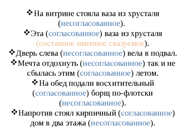 На витрине стояла ваза из хрусталя ( несогласованное ). Эта ( согласованное ) ваза из хрусталя (составное именное сказуемое ). Дверь слева ( несогласованное ) вела в подвал. Мечта отдохнуть ( несогласованное ) так и не сбылась этим ( согласованное ) летом. На обед подали восхитительный ( согласованное ) борщ по-флотски ( несогласованное ). Напротив стоял кирпичный ( согласованное ) дом в два этажа ( несогласованное ). 