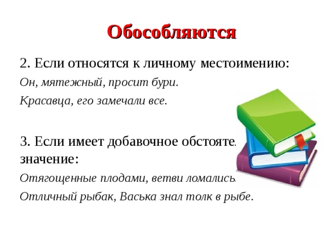  Обособляются 2.  Если относятся к личному местоимению: Он, мятежный, просит бури. Красавца, его замечали все.  3. Если имеет добавочное обстоятельственное значение: Отягощенные плодами, ветви ломались. Отличный рыбак, Васька знал толк в рыбе.  