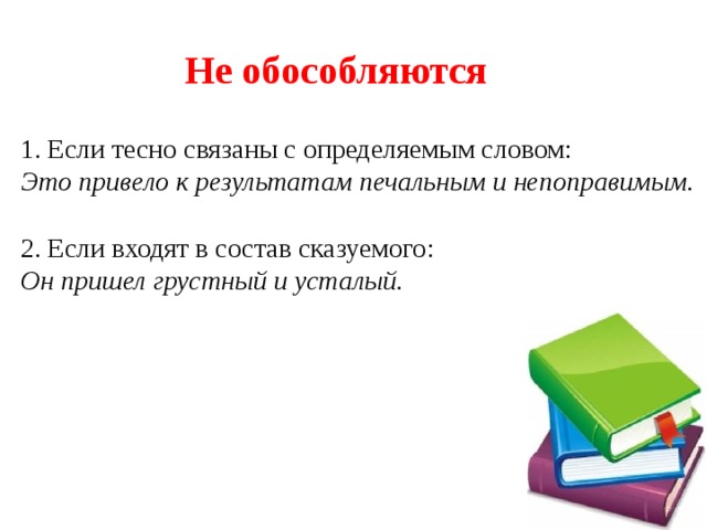 Не обособляются 1. Если тесно связаны с определяемым словом: Это привело к результатам печальным и непоправимым. 2. Если входят в состав сказуемого: Он пришел грустный и усталый. 