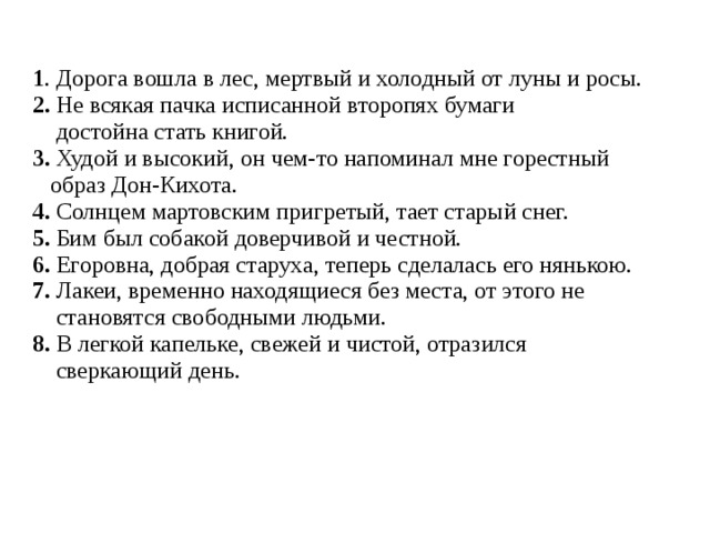 1 . Дорога вошла в лес, мертвый и холодный от луны и росы. 2. Не всякая пачка исписанной второпях бумаги  достойна стать книгой. 3. Худой и высокий, он чем-то напоминал мне горестный  образ Дон-Кихота. 4. Солнцем мартовским пригретый, тает старый снег. 5. Бим был собакой доверчивой и честной. 6. Егоровна, добрая старуха, теперь сделалась его нянькою. 7. Лакеи, временно находящиеся без места, от этого не  становятся свободными людьми. 8. В легкой капельке, свежей и чистой, отразился  сверкающий день. 