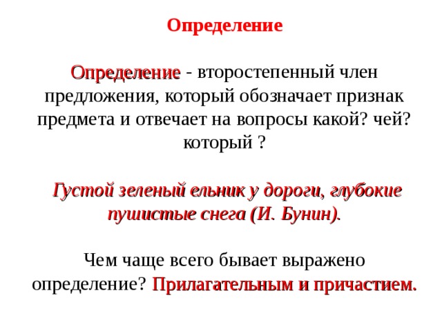 Определение Определение - второстепенный член предложения, который обозначает признак предмета и отвечает на вопросы какой? чей? который ?  Густой зеленый ельник у дороги, глубокие пушистые снега (И. Бунин).  Чем чаще всего бывает выражено определение? Прилагательным и причастием. 